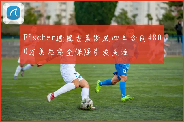 Fischer透露吉莱斯皮四年合同4800万美元完全保障引发关注