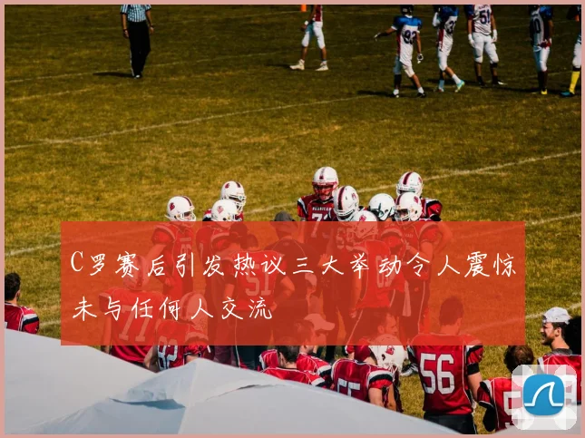 C罗赛后引发热议三大举动令人震惊未与任何人交流