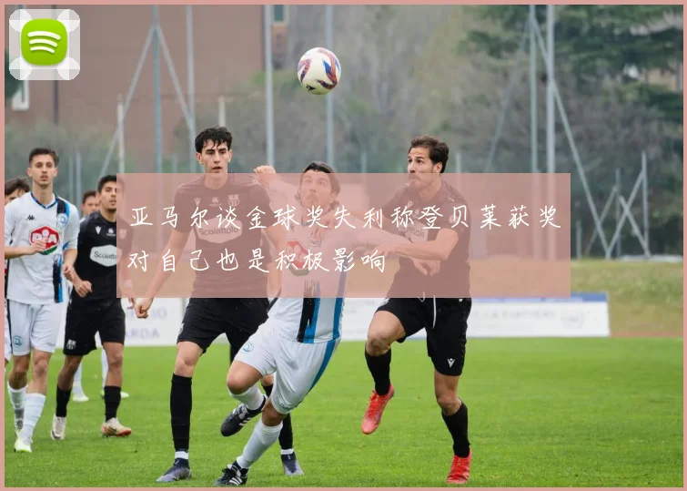 亚马尔谈金球奖失利称登贝莱获奖对自己也是积极影响