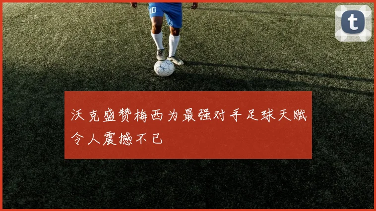 沃克盛赞梅西为最强对手足球天赋令人震撼不已