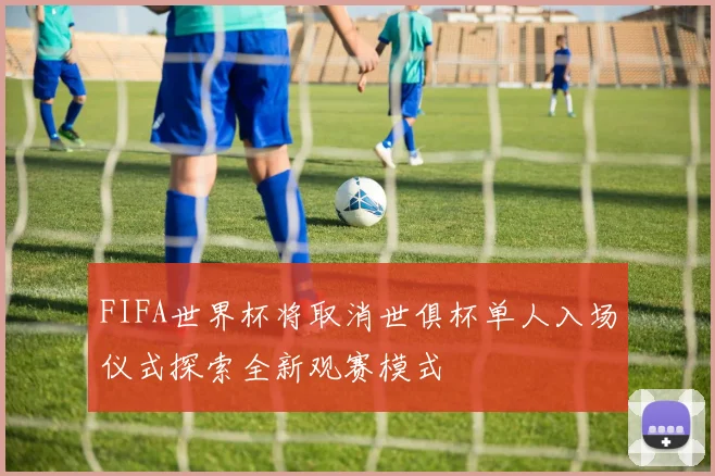 FIFA世界杯将取消世俱杯单人入场仪式探索全新观赛模式