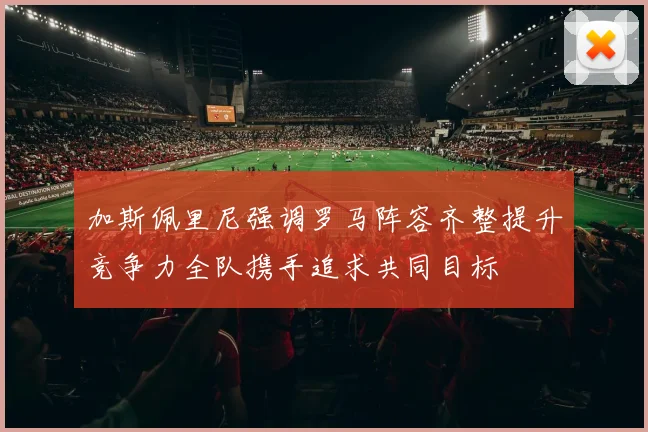 加斯佩里尼强调罗马阵容齐整提升竞争力全队携手追求共同目标