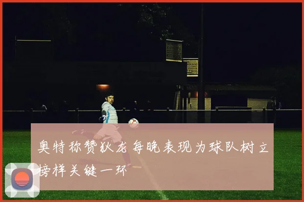 奥特称赞狄龙每晚表现为球队树立榜样关键一环