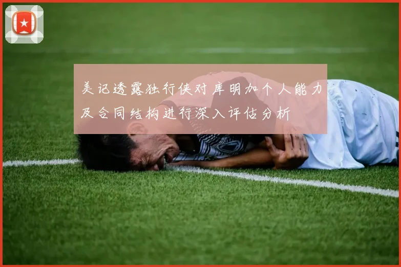 美记透露独行侠对库明加个人能力及合同结构进行深入评估分析