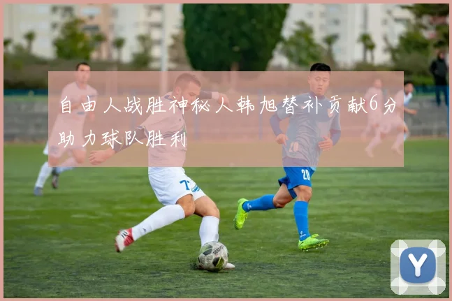自由人战胜神秘人韩旭替补贡献6分助力球队胜利