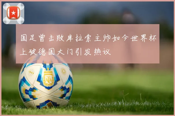 国足曾击败库拉索主帅如今世界杯上破德国大门引发热议