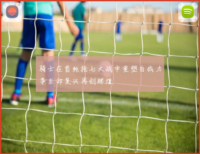 骑士在首轮抢七大战中重塑自我力争东部复兴再创辉煌