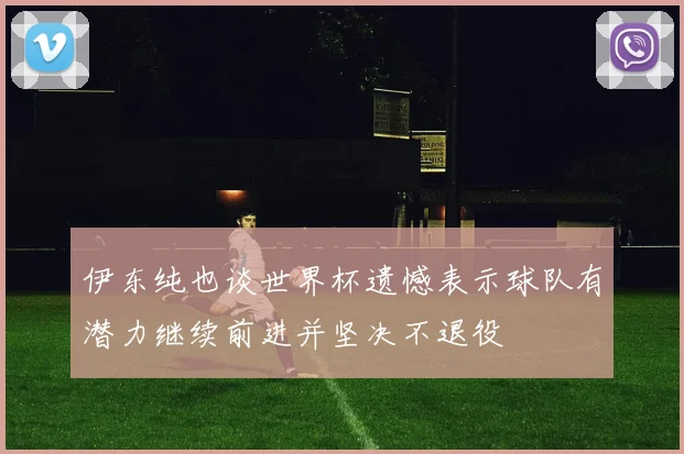 伊东纯也谈世界杯遗憾表示球队有潜力继续前进并坚决不退役
