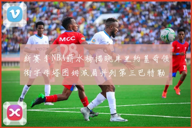 新赛季NBA薪水榜揭晓库里约基奇领衔字母塔图姆浓眉并列第三巴特勒排名第十