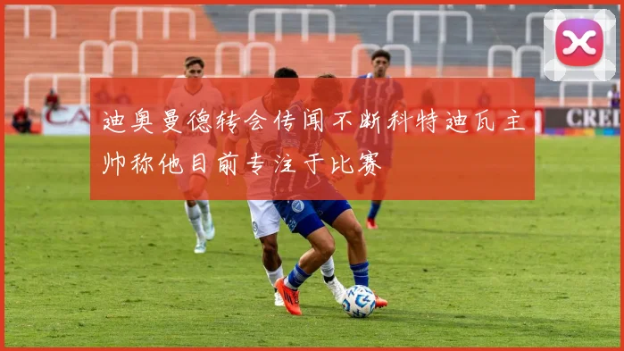 迪奥曼德转会传闻不断科特迪瓦主帅称他目前专注于比赛
