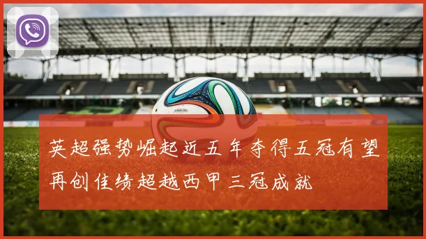 英超强势崛起近五年夺得五冠有望再创佳绩超越西甲三冠成就