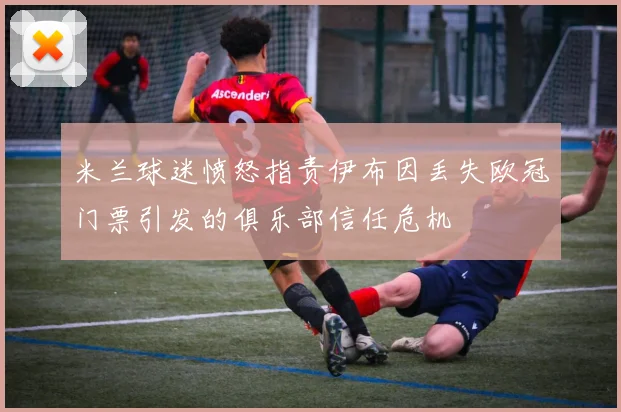 米兰球迷愤怒指责伊布因丢失欧冠门票引发的俱乐部信任危机