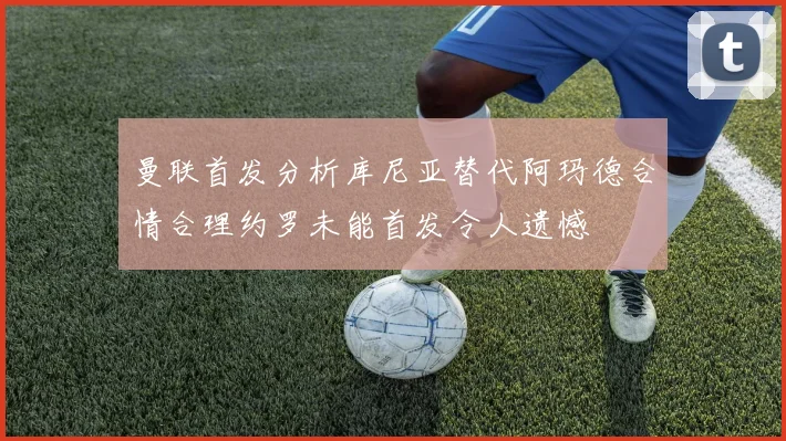 曼联首发分析库尼亚替代阿玛德合情合理约罗未能首发令人遗憾
