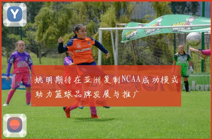 姚明期待在亚洲复制NCAA成功模式助力篮球品牌发展与推广