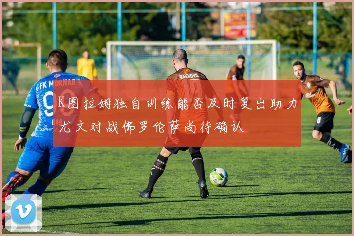 K图拉姆独自训练能否及时复出助力尤文对战佛罗伦萨尚待确认