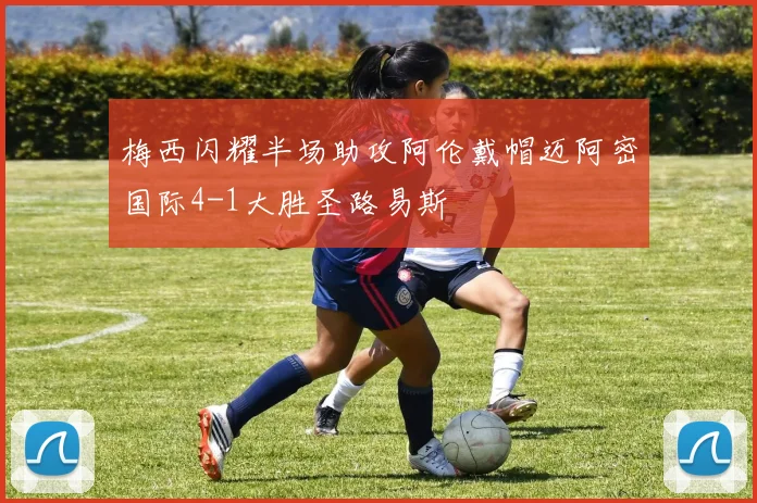 梅西闪耀半场助攻阿伦戴帽迈阿密国际4-1大胜圣路易斯