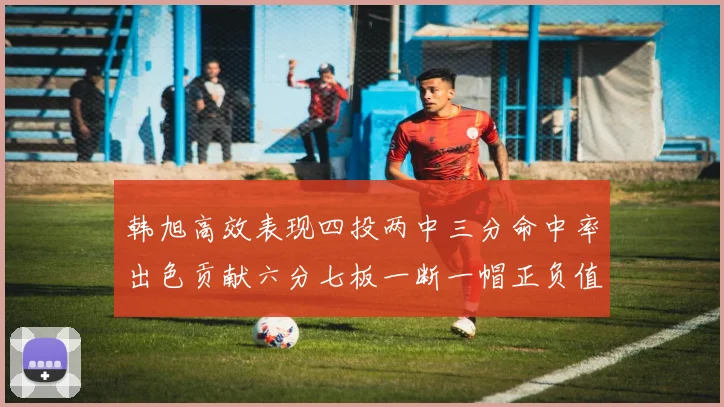 韩旭高效表现四投两中三分命中率出色贡献六分七板一断一帽正负值提升至四